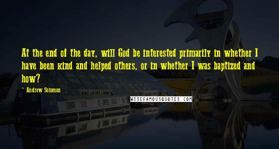 Andrew Solomon Quotes: At the end of the day, will God be interested primarily in whether I have been kind and helped others, or in whether I was baptized and how?