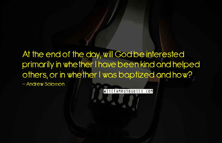 Andrew Solomon Quotes: At the end of the day, will God be interested primarily in whether I have been kind and helped others, or in whether I was baptized and how?