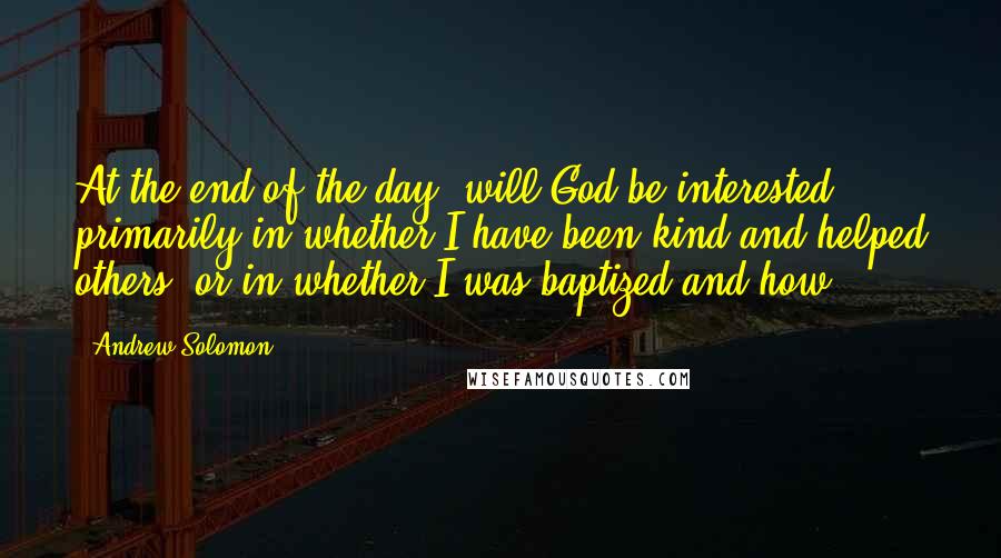 Andrew Solomon Quotes: At the end of the day, will God be interested primarily in whether I have been kind and helped others, or in whether I was baptized and how?