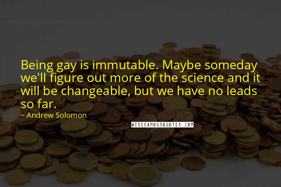 Andrew Solomon Quotes: Being gay is immutable. Maybe someday we'll figure out more of the science and it will be changeable, but we have no leads so far.