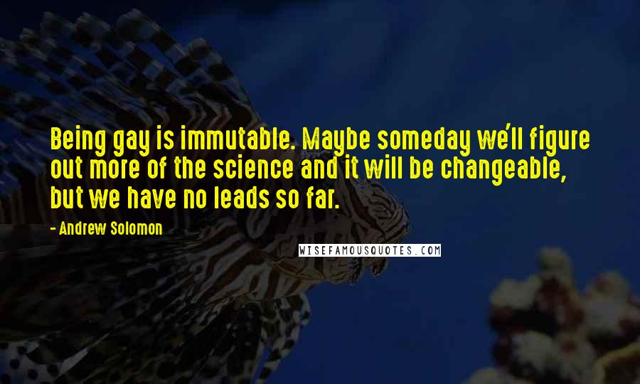 Andrew Solomon Quotes: Being gay is immutable. Maybe someday we'll figure out more of the science and it will be changeable, but we have no leads so far.