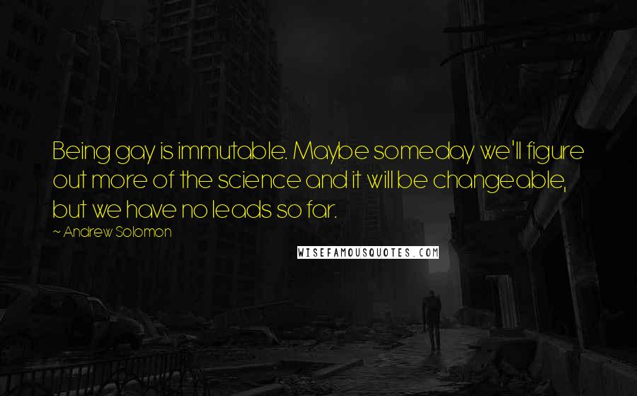 Andrew Solomon Quotes: Being gay is immutable. Maybe someday we'll figure out more of the science and it will be changeable, but we have no leads so far.