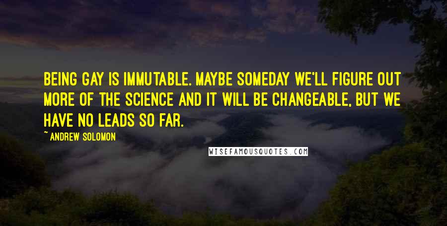 Andrew Solomon Quotes: Being gay is immutable. Maybe someday we'll figure out more of the science and it will be changeable, but we have no leads so far.