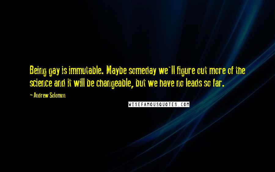 Andrew Solomon Quotes: Being gay is immutable. Maybe someday we'll figure out more of the science and it will be changeable, but we have no leads so far.