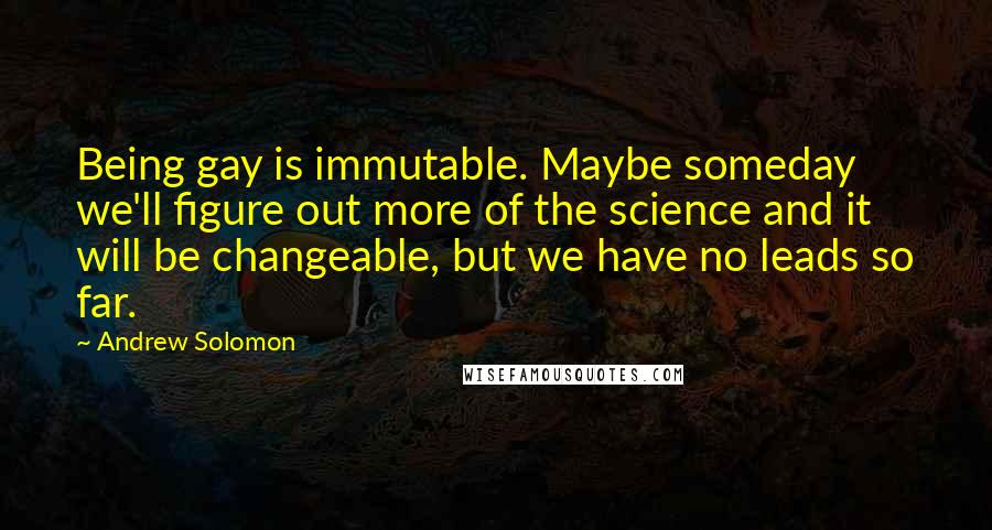 Andrew Solomon Quotes: Being gay is immutable. Maybe someday we'll figure out more of the science and it will be changeable, but we have no leads so far.