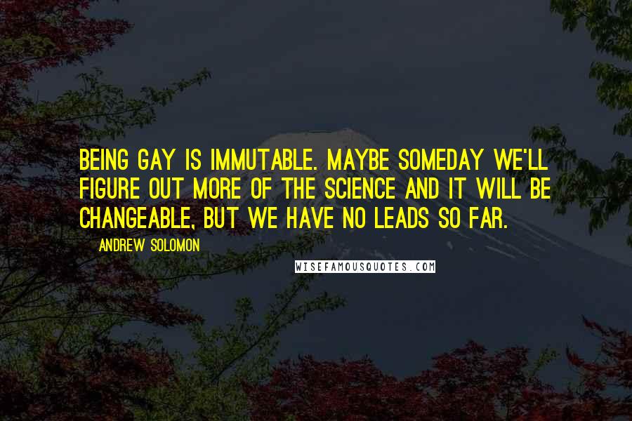 Andrew Solomon Quotes: Being gay is immutable. Maybe someday we'll figure out more of the science and it will be changeable, but we have no leads so far.