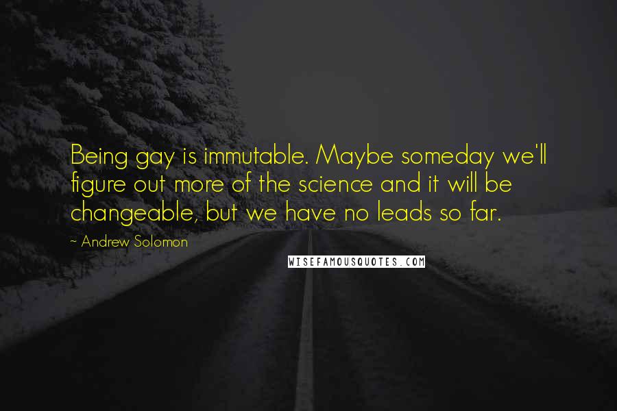 Andrew Solomon Quotes: Being gay is immutable. Maybe someday we'll figure out more of the science and it will be changeable, but we have no leads so far.