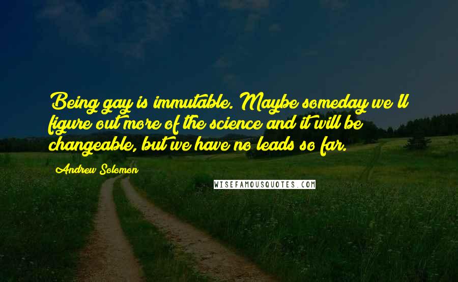 Andrew Solomon Quotes: Being gay is immutable. Maybe someday we'll figure out more of the science and it will be changeable, but we have no leads so far.
