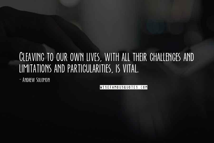 Andrew Solomon Quotes: Cleaving to our own lives, with all their challenges and limitations and particularities, is vital.