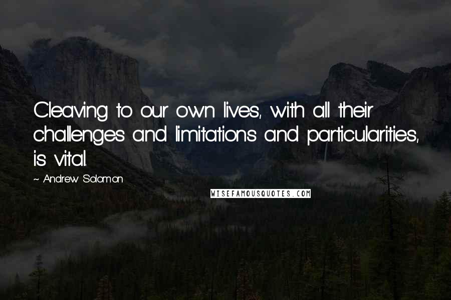 Andrew Solomon Quotes: Cleaving to our own lives, with all their challenges and limitations and particularities, is vital.