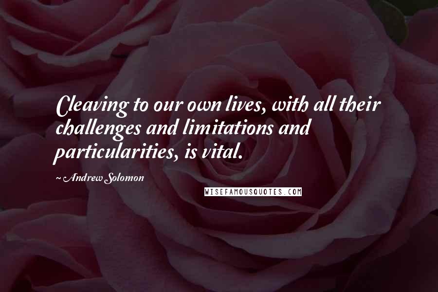 Andrew Solomon Quotes: Cleaving to our own lives, with all their challenges and limitations and particularities, is vital.