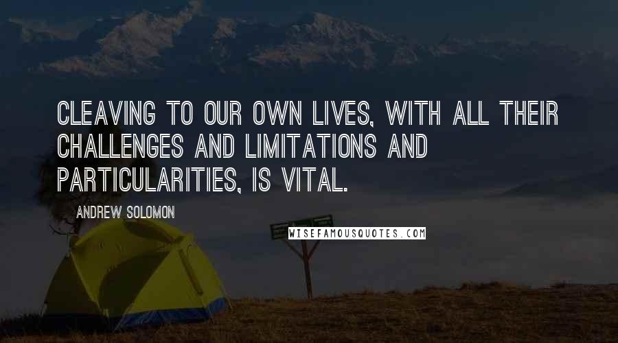 Andrew Solomon Quotes: Cleaving to our own lives, with all their challenges and limitations and particularities, is vital.