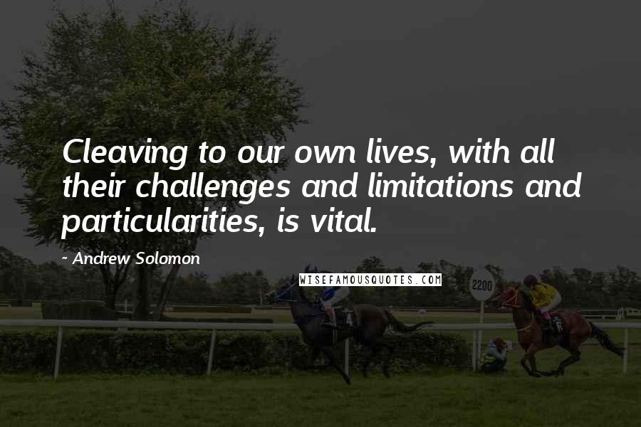 Andrew Solomon Quotes: Cleaving to our own lives, with all their challenges and limitations and particularities, is vital.