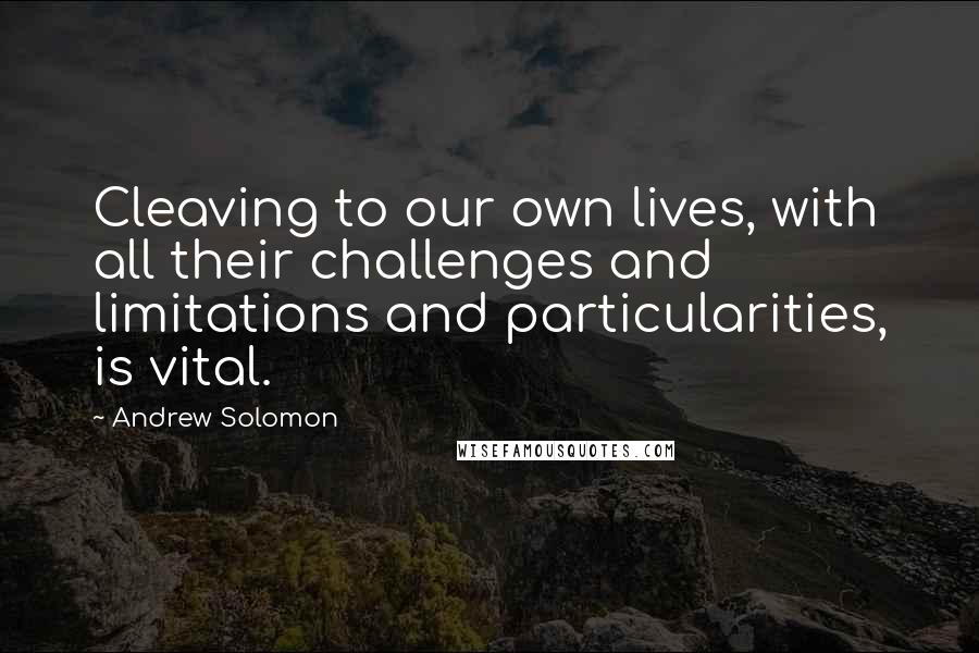 Andrew Solomon Quotes: Cleaving to our own lives, with all their challenges and limitations and particularities, is vital.