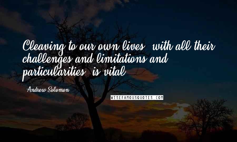 Andrew Solomon Quotes: Cleaving to our own lives, with all their challenges and limitations and particularities, is vital.