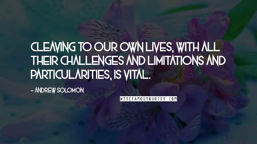 Andrew Solomon Quotes: Cleaving to our own lives, with all their challenges and limitations and particularities, is vital.