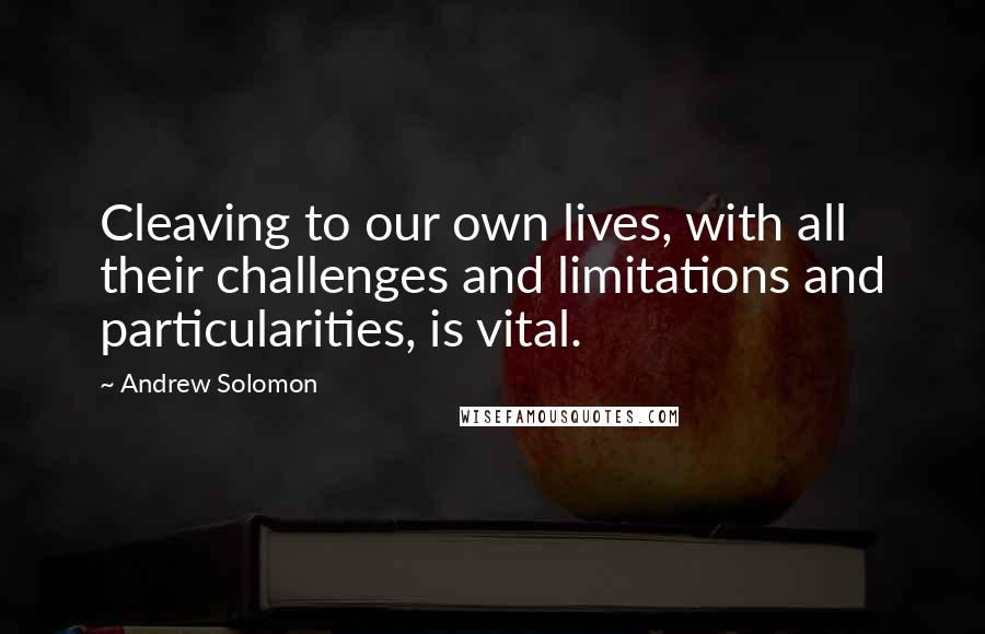 Andrew Solomon Quotes: Cleaving to our own lives, with all their challenges and limitations and particularities, is vital.