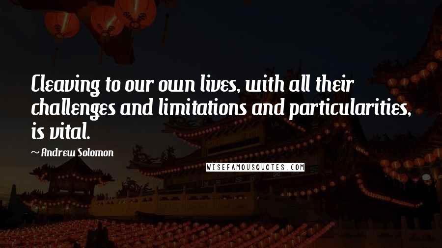 Andrew Solomon Quotes: Cleaving to our own lives, with all their challenges and limitations and particularities, is vital.