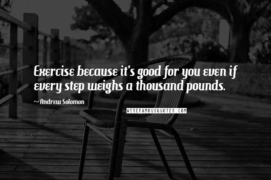 Andrew Solomon Quotes: Exercise because it's good for you even if every step weighs a thousand pounds.