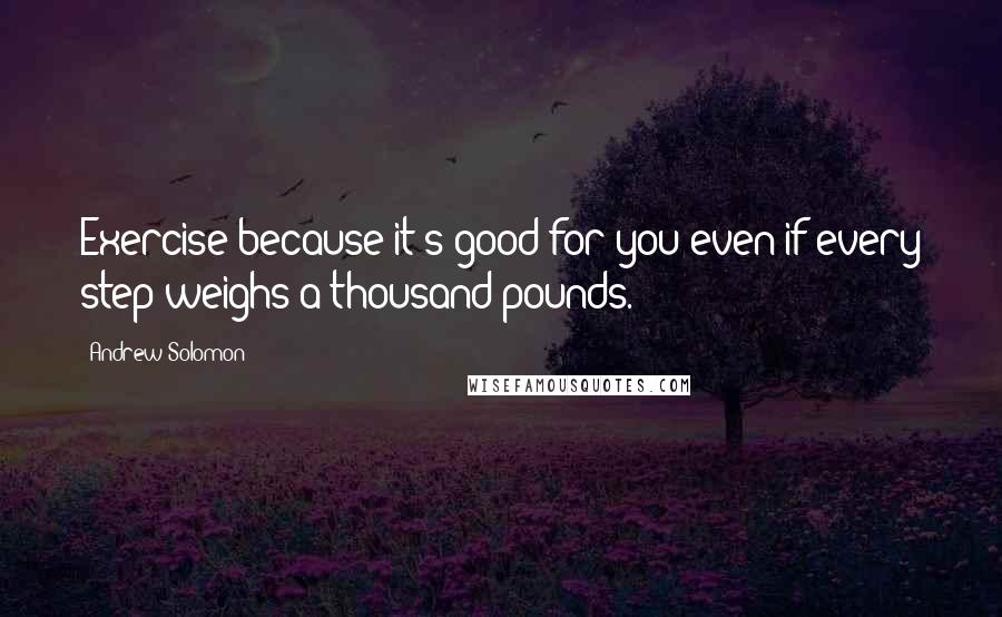 Andrew Solomon Quotes: Exercise because it's good for you even if every step weighs a thousand pounds.