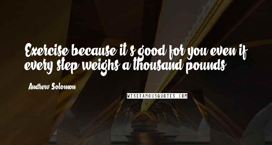 Andrew Solomon Quotes: Exercise because it's good for you even if every step weighs a thousand pounds.