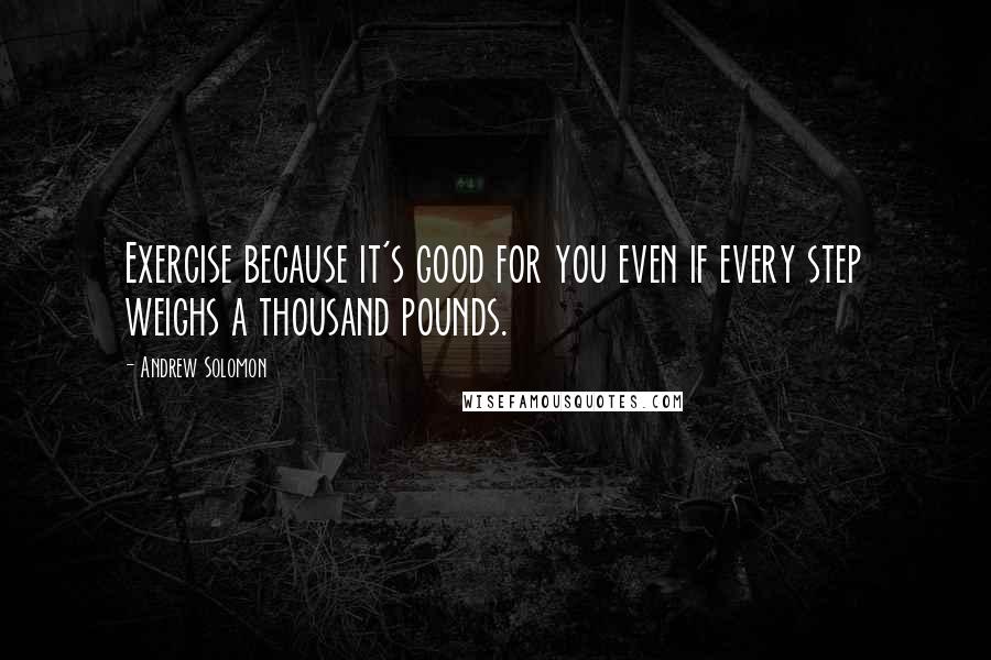 Andrew Solomon Quotes: Exercise because it's good for you even if every step weighs a thousand pounds.