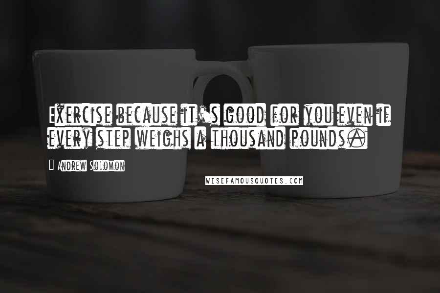 Andrew Solomon Quotes: Exercise because it's good for you even if every step weighs a thousand pounds.