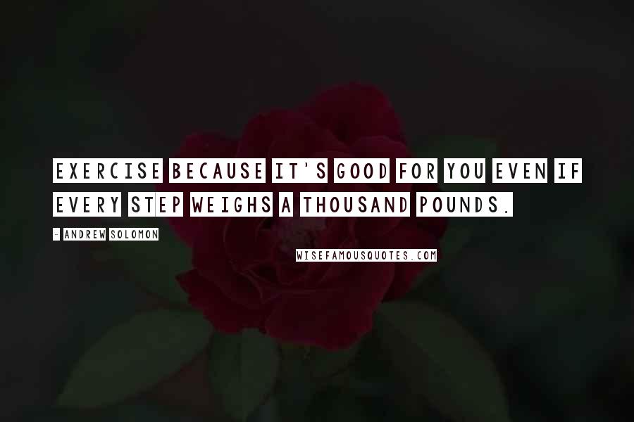 Andrew Solomon Quotes: Exercise because it's good for you even if every step weighs a thousand pounds.