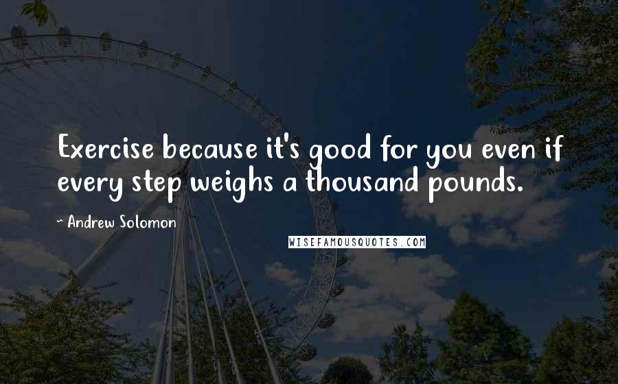 Andrew Solomon Quotes: Exercise because it's good for you even if every step weighs a thousand pounds.