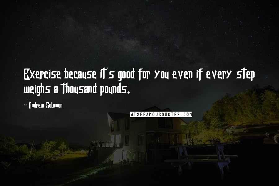 Andrew Solomon Quotes: Exercise because it's good for you even if every step weighs a thousand pounds.