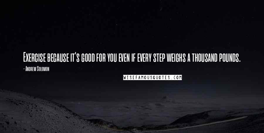 Andrew Solomon Quotes: Exercise because it's good for you even if every step weighs a thousand pounds.