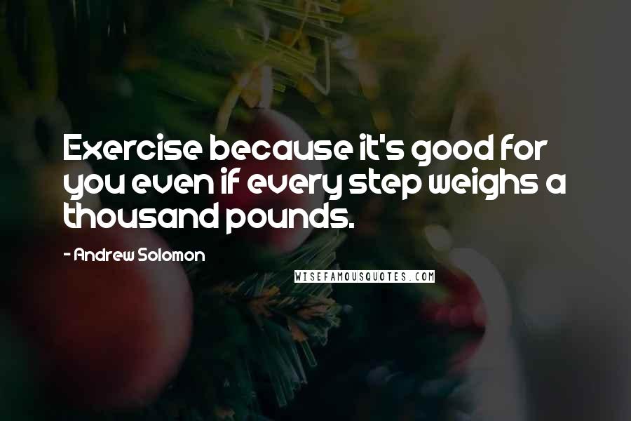 Andrew Solomon Quotes: Exercise because it's good for you even if every step weighs a thousand pounds.