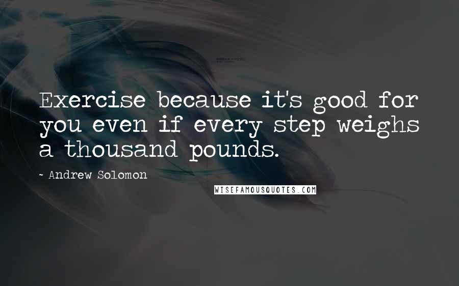 Andrew Solomon Quotes: Exercise because it's good for you even if every step weighs a thousand pounds.