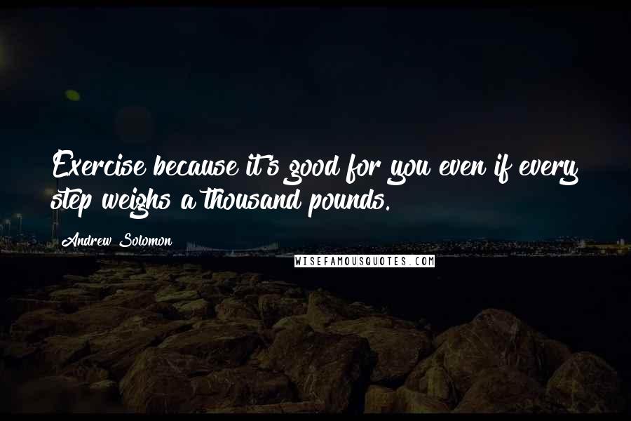 Andrew Solomon Quotes: Exercise because it's good for you even if every step weighs a thousand pounds.