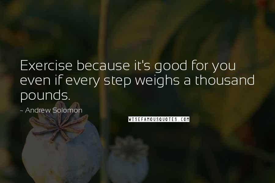 Andrew Solomon Quotes: Exercise because it's good for you even if every step weighs a thousand pounds.