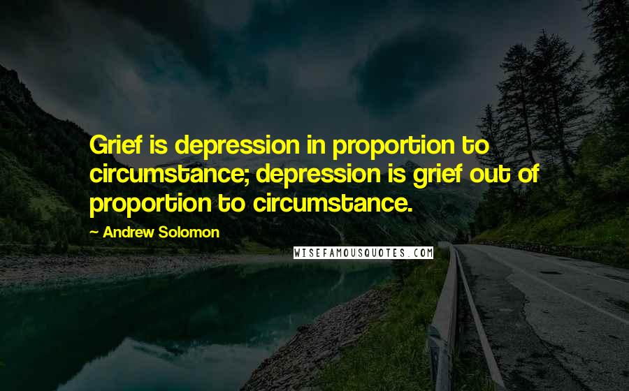 Andrew Solomon Quotes: Grief is depression in proportion to circumstance; depression is grief out of proportion to circumstance.