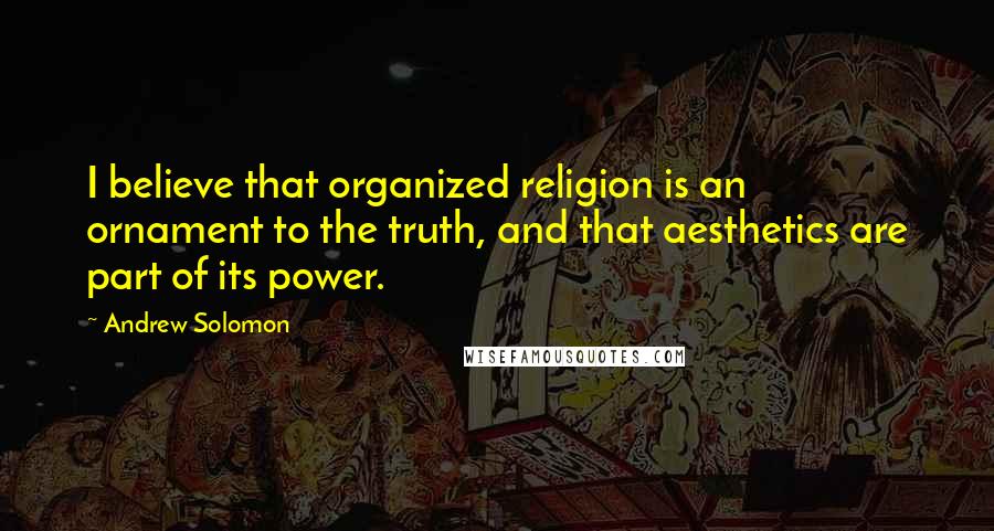 Andrew Solomon Quotes: I believe that organized religion is an ornament to the truth, and that aesthetics are part of its power.