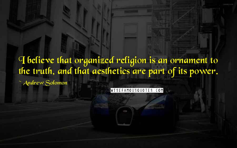 Andrew Solomon Quotes: I believe that organized religion is an ornament to the truth, and that aesthetics are part of its power.