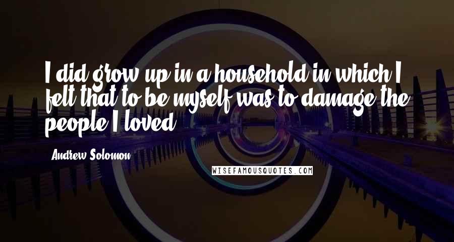 Andrew Solomon Quotes: I did grow up in a household in which I felt that to be myself was to damage the people I loved.