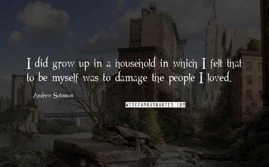 Andrew Solomon Quotes: I did grow up in a household in which I felt that to be myself was to damage the people I loved.