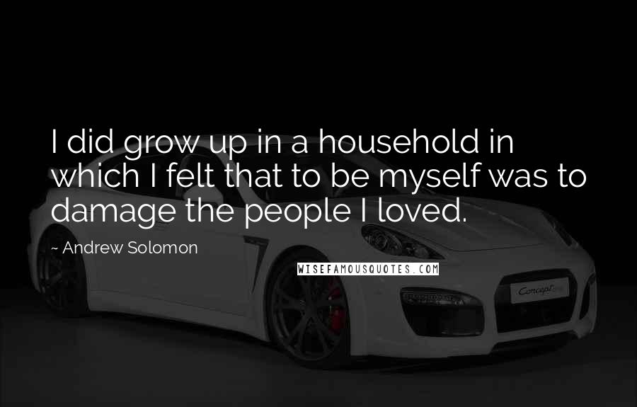 Andrew Solomon Quotes: I did grow up in a household in which I felt that to be myself was to damage the people I loved.