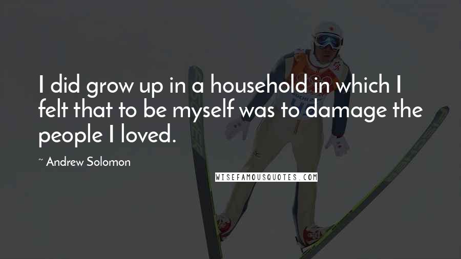 Andrew Solomon Quotes: I did grow up in a household in which I felt that to be myself was to damage the people I loved.