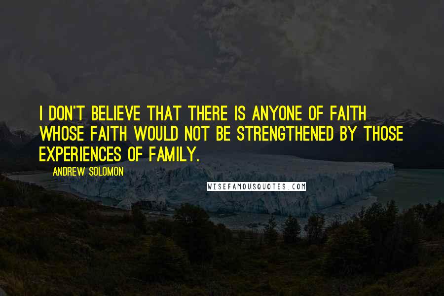Andrew Solomon Quotes: I don't believe that there is anyone of faith whose faith would not be strengthened by those experiences of family.