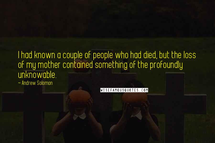 Andrew Solomon Quotes: I had known a couple of people who had died, but the loss of my mother contained something of the profoundly unknowable.