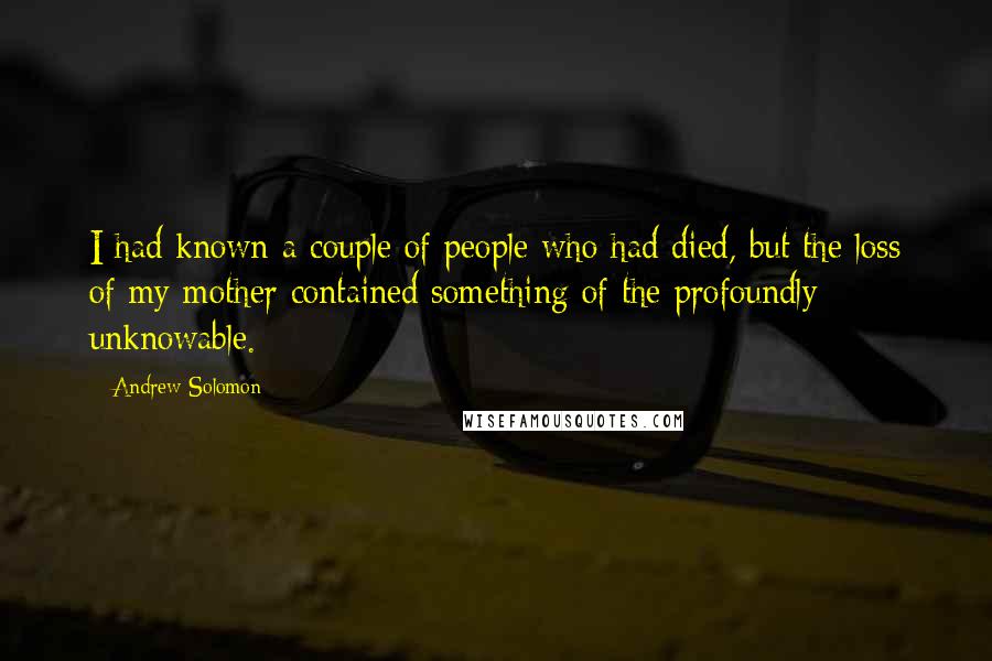 Andrew Solomon Quotes: I had known a couple of people who had died, but the loss of my mother contained something of the profoundly unknowable.