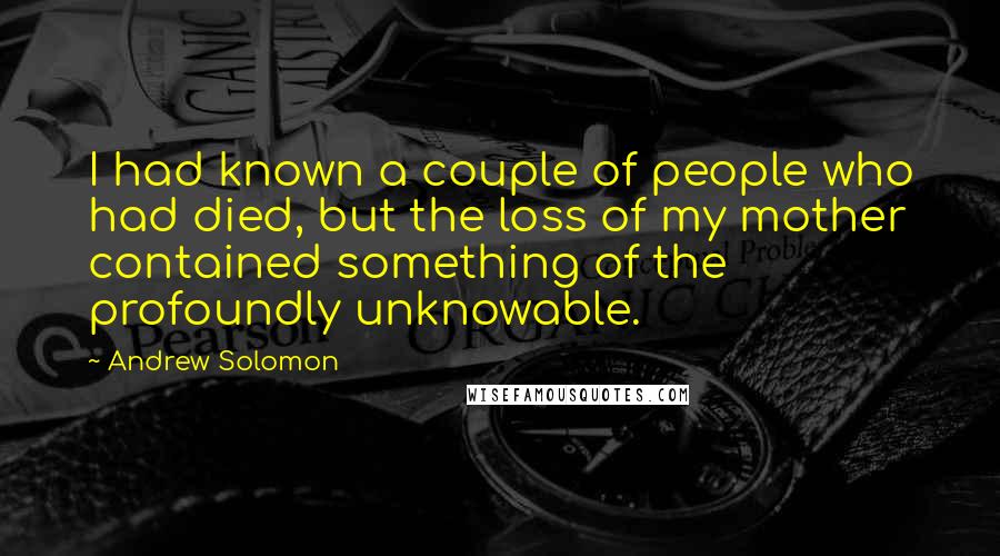 Andrew Solomon Quotes: I had known a couple of people who had died, but the loss of my mother contained something of the profoundly unknowable.