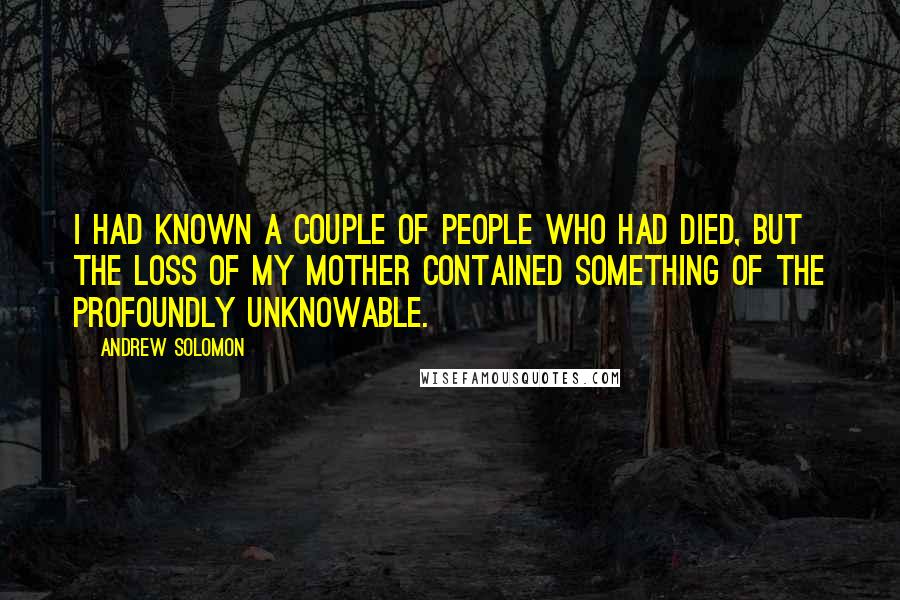 Andrew Solomon Quotes: I had known a couple of people who had died, but the loss of my mother contained something of the profoundly unknowable.
