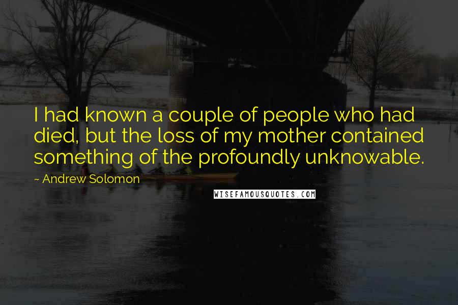 Andrew Solomon Quotes: I had known a couple of people who had died, but the loss of my mother contained something of the profoundly unknowable.