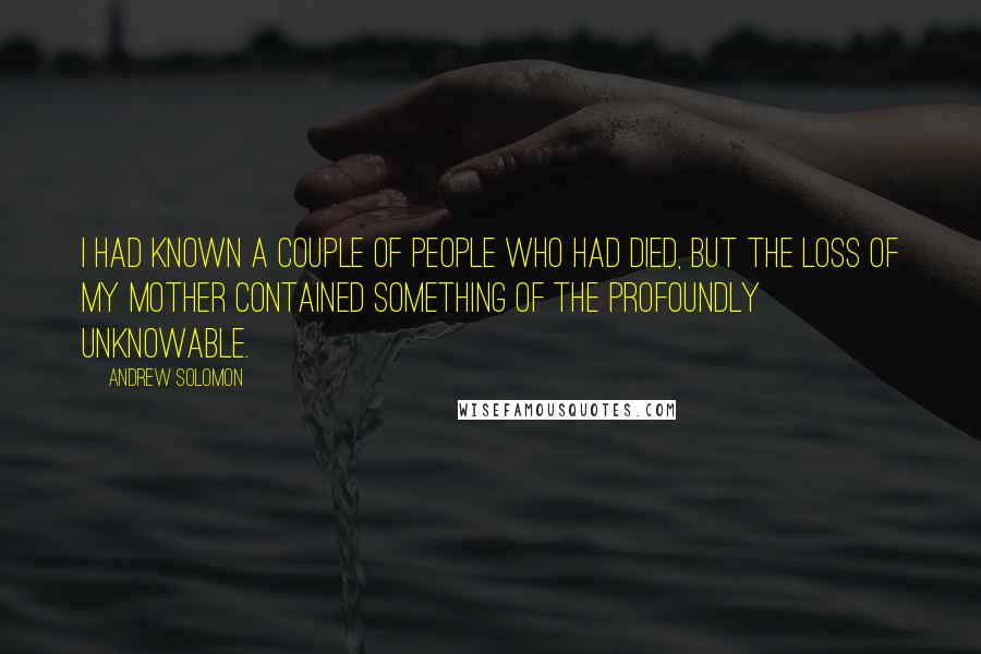 Andrew Solomon Quotes: I had known a couple of people who had died, but the loss of my mother contained something of the profoundly unknowable.