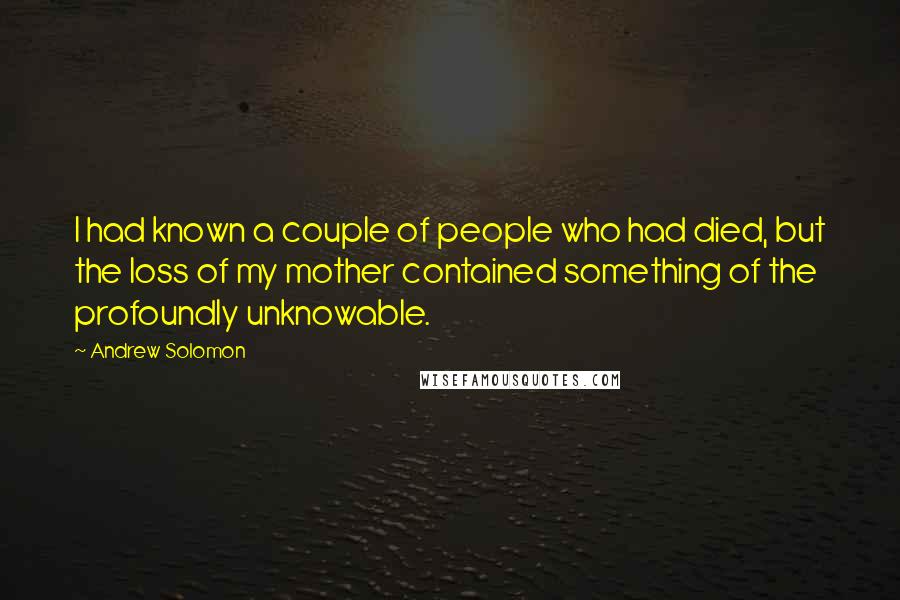 Andrew Solomon Quotes: I had known a couple of people who had died, but the loss of my mother contained something of the profoundly unknowable.